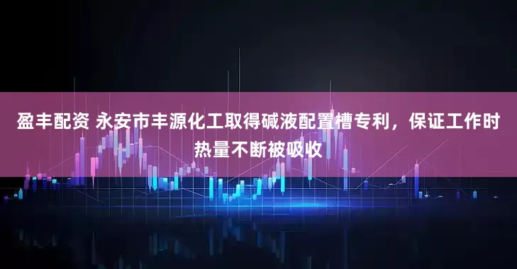 盈丰配资 永安市丰源化工取得碱液配置槽专利，保证工作时热量不断被吸收