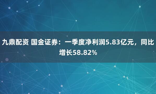 九鼎配资 国金证券：一季度净利润5.83亿元，同比增长58.82%
