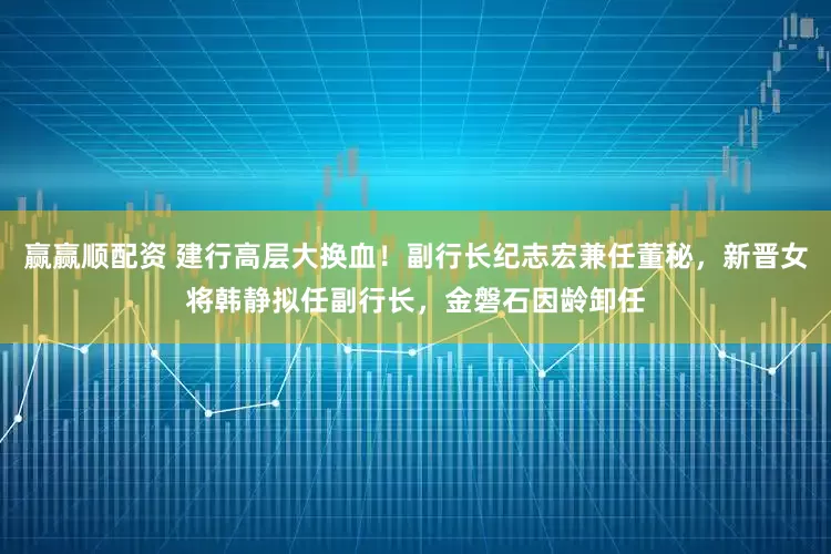 赢赢顺配资 建行高层大换血！副行长纪志宏兼任董秘，新晋女将韩静拟任副行长，金磐石因龄卸任