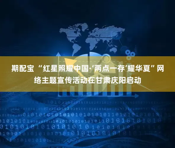 期配宝 “红星照耀中国·‘两点一存’耀华夏”网络主题宣传活动在甘肃庆阳启动