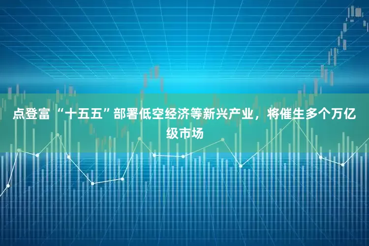 点登富 “十五五”部署低空经济等新兴产业，将催生多个万亿级市场