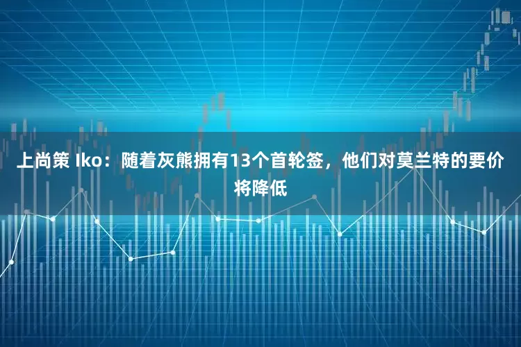 上尚策 Iko：随着灰熊拥有13个首轮签，他们对莫兰特的要价将降低