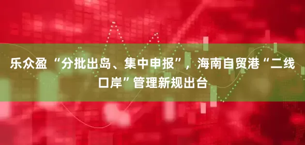 乐众盈 “分批出岛、集中申报”，海南自贸港“二线口岸”管理新规出台