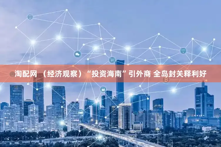 淘配网 （经济观察）“投资海南”引外商 全岛封关释利好