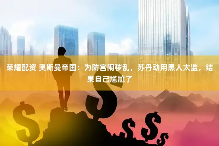 荣耀配资 奥斯曼帝国：为防宫闱秽乱，苏丹动用黑人太监，结果自己尴尬了